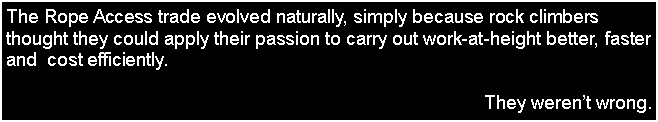 Text Box: The Rope Access trade evolved naturally, simply because rock climbers thought they could apply their passion to carry out work-at-height better, faster and  cost efficiently.They werent wrong.