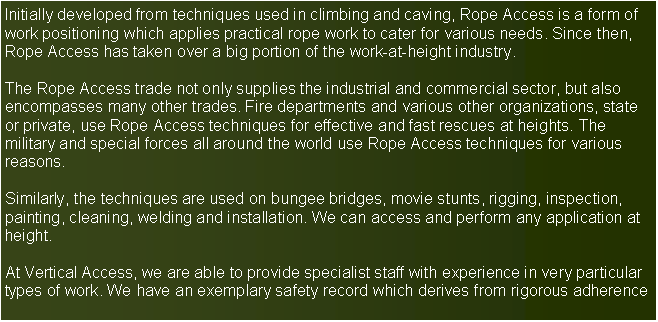 Text Box: Initially developed from techniques used in climbing and caving, Rope Access is a form ofwork positioning which applies practical rope work to cater for various needs. Since then,Rope Access has taken over a big portion of the work-at-height industry.The Rope Access trade not only supplies the industrial and commercial sector, but also encompasses many other trades. Fire departments and various other organizations, state or private, use Rope Access techniques for effective and fast rescues at heights. The military and special forces all around the world use Rope Access techniques for various reasons.Similarly, the techniques are used on bungee bridges, movie stunts, rigging, inspection,painting, cleaning, welding and installation. We can access and perform any application at height.At Vertical Access, we are able to provide specialist staff with experience in very particular types of work. We have an exemplary safety record which derives from rigorous adherence 